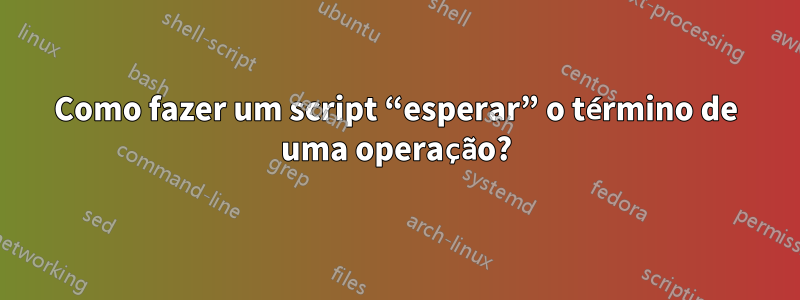 Como fazer um script “esperar” o término de uma operação?