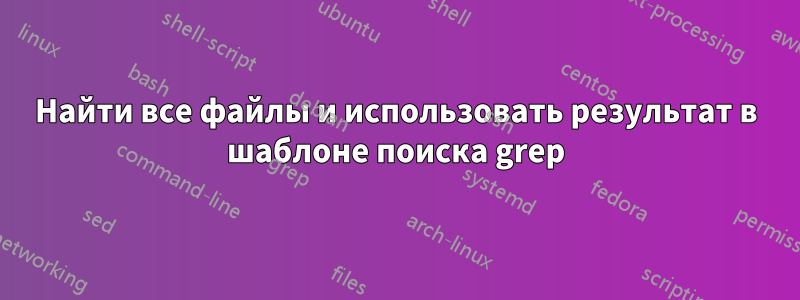 Найти все файлы и использовать результат в шаблоне поиска grep