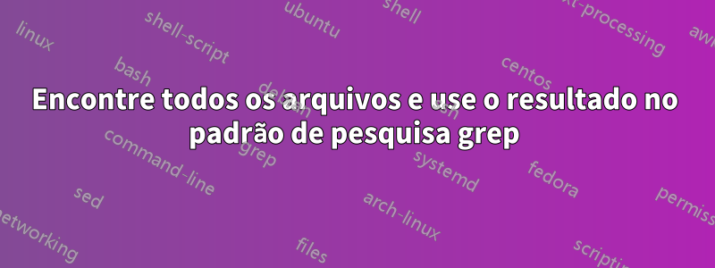 Encontre todos os arquivos e use o resultado no padrão de pesquisa grep