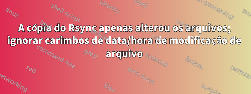 A cópia do Rsync apenas alterou os arquivos; ignorar carimbos de data/hora de modificação de arquivo