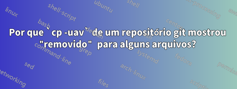 Por que `cp -uav` de um repositório git mostrou "removido" para alguns arquivos?