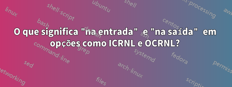 O que significa "na entrada" e "na saída" em opções como ICRNL e OCRNL?