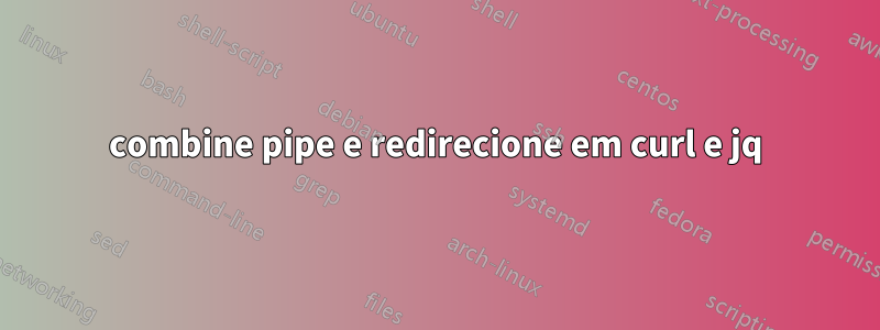 combine pipe e redirecione em curl e jq