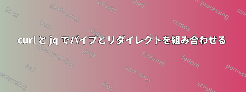 curl と jq でパイプとリダイレクトを組み合わせる