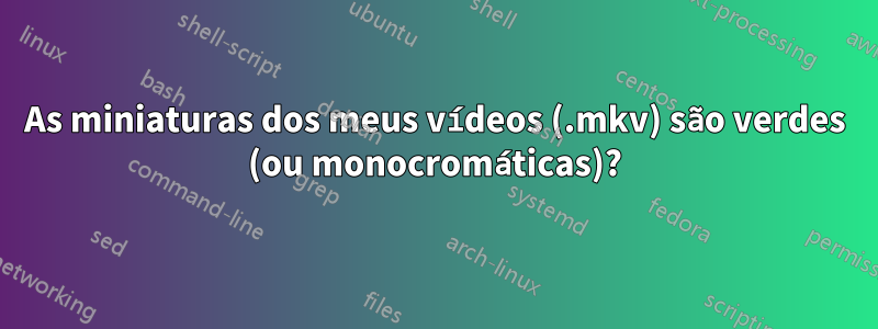 As miniaturas dos meus vídeos (.mkv) são verdes (ou monocromáticas)?