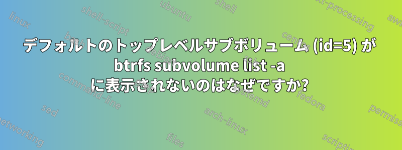 デフォルトのトップレベルサブボリューム (id=5) が btrfs subvolume list -a に表示されないのはなぜですか?