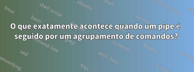 O que exatamente acontece quando um pipe é seguido por um agrupamento de comandos?