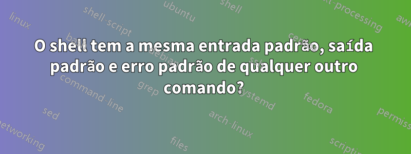 O shell tem a mesma entrada padrão, saída padrão e erro padrão de qualquer outro comando?