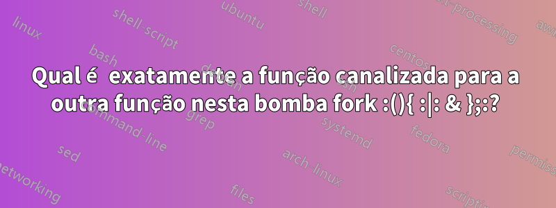 Qual é exatamente a função canalizada para a outra função nesta bomba fork :(){ :|: & };:?