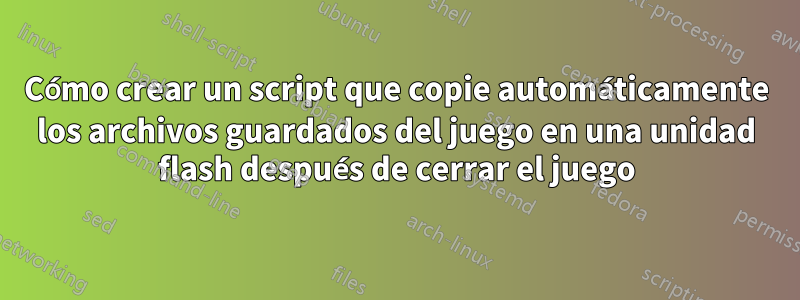 Cómo crear un script que copie automáticamente los archivos guardados del juego en una unidad flash después de cerrar el juego