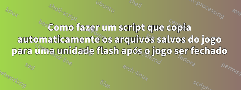 Como fazer um script que copia automaticamente os arquivos salvos do jogo para uma unidade flash após o jogo ser fechado