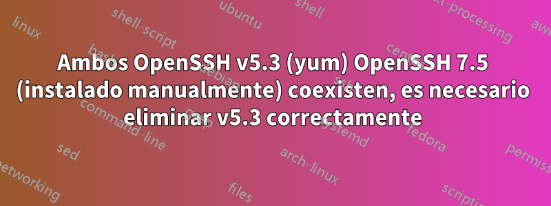 Ambos OpenSSH v5.3 (yum) OpenSSH 7.5 (instalado manualmente) coexisten, es necesario eliminar v5.3 correctamente