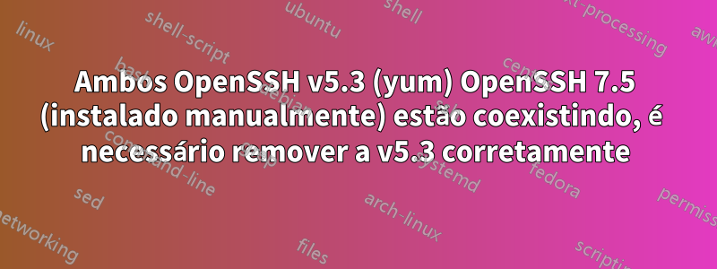 Ambos OpenSSH v5.3 (yum) OpenSSH 7.5 (instalado manualmente) estão coexistindo, é necessário remover a v5.3 corretamente