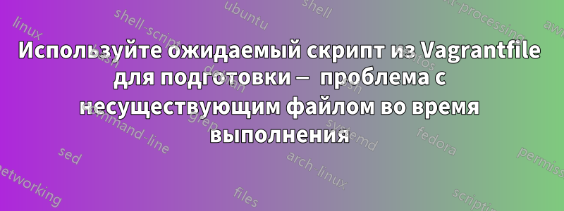 Используйте ожидаемый скрипт из Vagrantfile для подготовки — проблема с несуществующим файлом во время выполнения