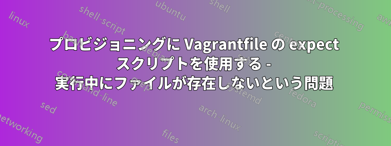 プロビジョニングに Vagrantfile の expect スクリプトを使用する - 実行中にファイルが存在しないという問題