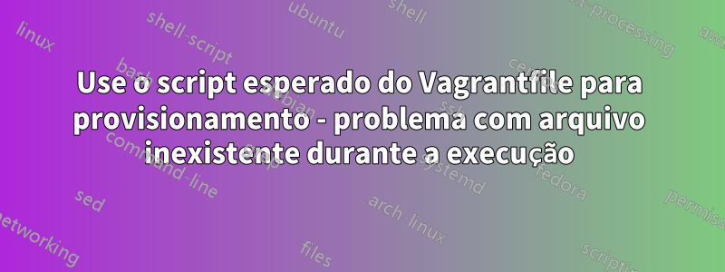 Use o script esperado do Vagrantfile para provisionamento - problema com arquivo inexistente durante a execução