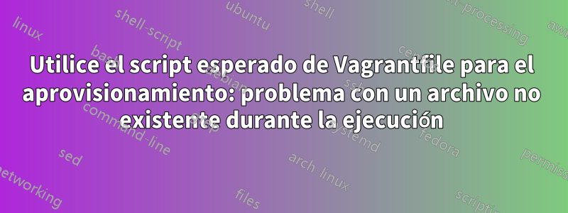 Utilice el script esperado de Vagrantfile para el aprovisionamiento: problema con un archivo no existente durante la ejecución