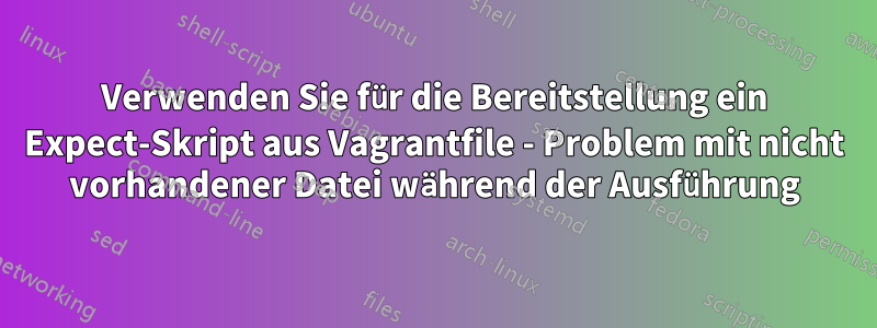 Verwenden Sie für die Bereitstellung ein Expect-Skript aus Vagrantfile - Problem mit nicht vorhandener Datei während der Ausführung