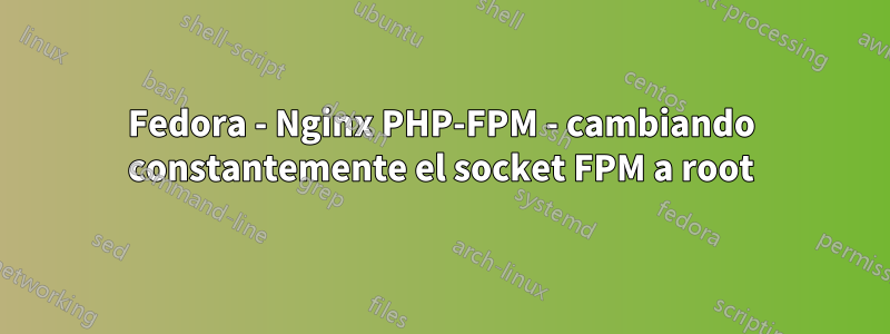 Fedora - Nginx PHP-FPM - cambiando constantemente el socket FPM a root