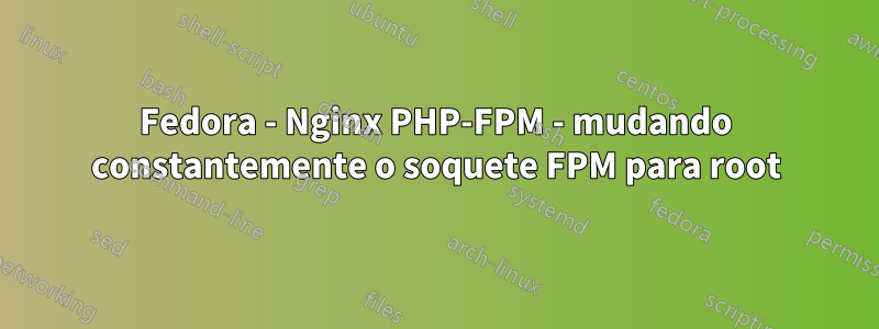 Fedora - Nginx PHP-FPM - mudando constantemente o soquete FPM para root