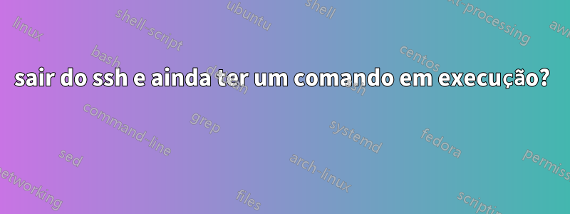 sair do ssh e ainda ter um comando em execução? 