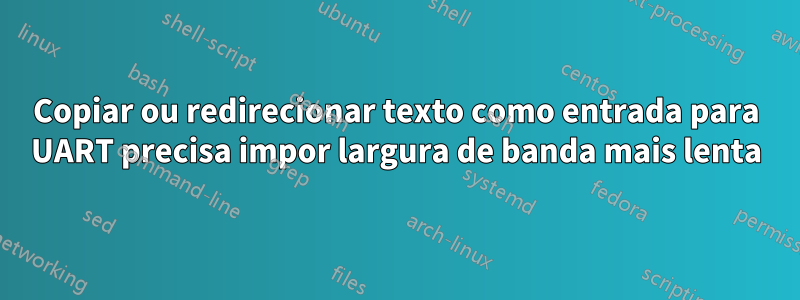 Copiar ou redirecionar texto como entrada para UART precisa impor largura de banda mais lenta