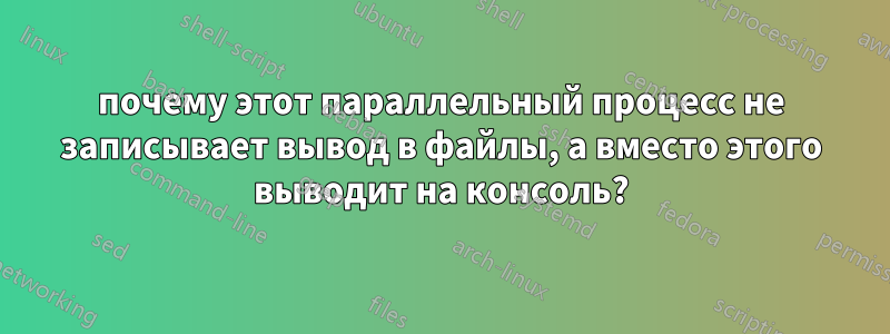 почему этот параллельный процесс не записывает вывод в файлы, а вместо этого выводит на консоль?