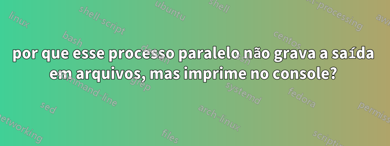 por que esse processo paralelo não grava a saída em arquivos, mas imprime no console?