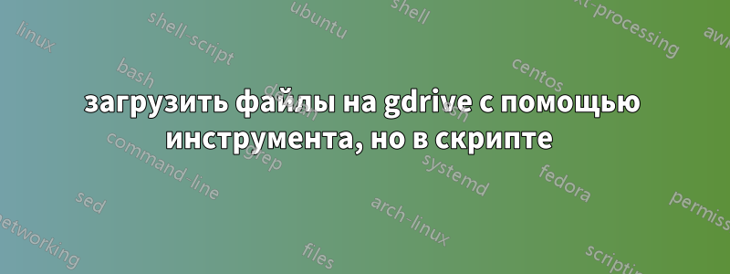 загрузить файлы на gdrive с помощью инструмента, но в скрипте 