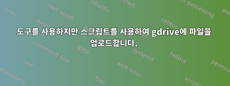 도구를 사용하지만 스크립트를 사용하여 gdrive에 파일을 업로드합니다.