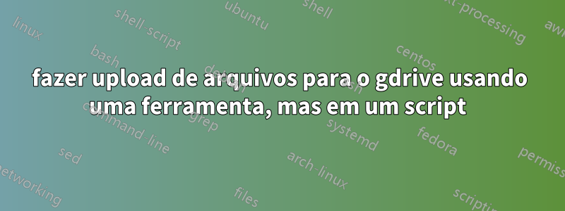 fazer upload de arquivos para o gdrive usando uma ferramenta, mas em um script 