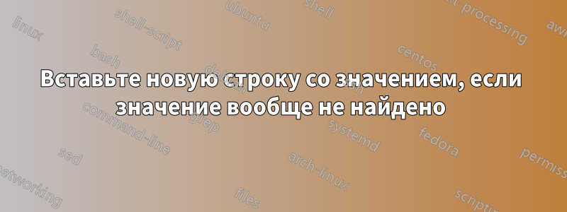 Вставьте новую строку со значением, если значение вообще не найдено