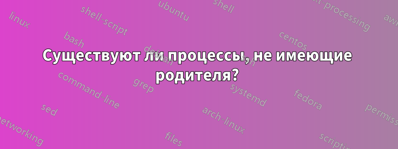 Существуют ли процессы, не имеющие родителя?