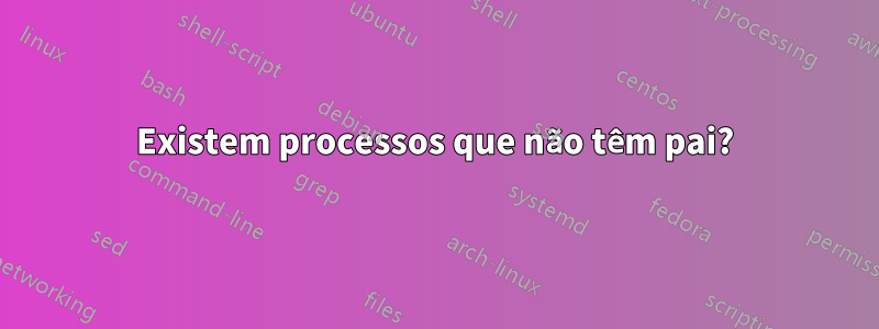 Existem processos que não têm pai?