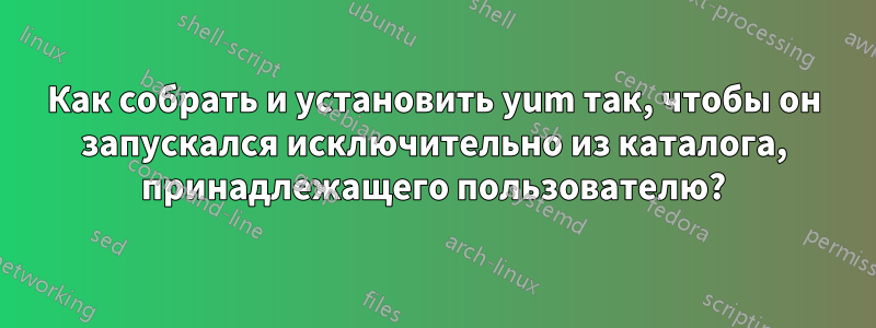 Как собрать и установить yum так, чтобы он запускался исключительно из каталога, принадлежащего пользователю?