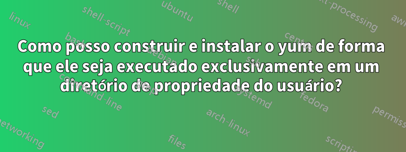 Como posso construir e instalar o yum de forma que ele seja executado exclusivamente em um diretório de propriedade do usuário?