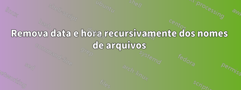 Remova data e hora recursivamente dos nomes de arquivos