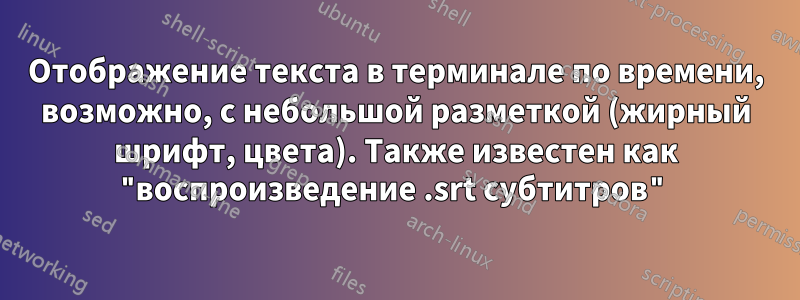 Отображение текста в терминале по времени, возможно, с небольшой разметкой (жирный шрифт, цвета). Также известен как "воспроизведение .srt субтитров"