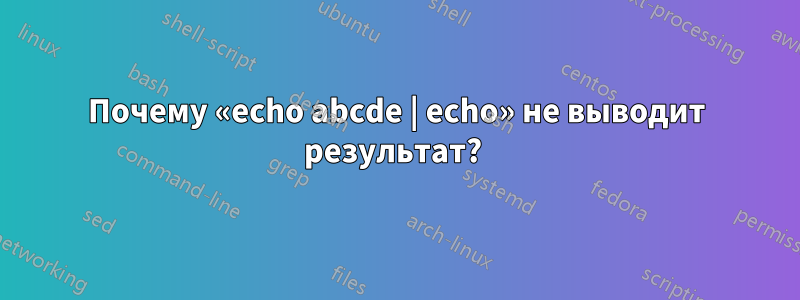 Почему «echo abcde | echo» не выводит результат? 