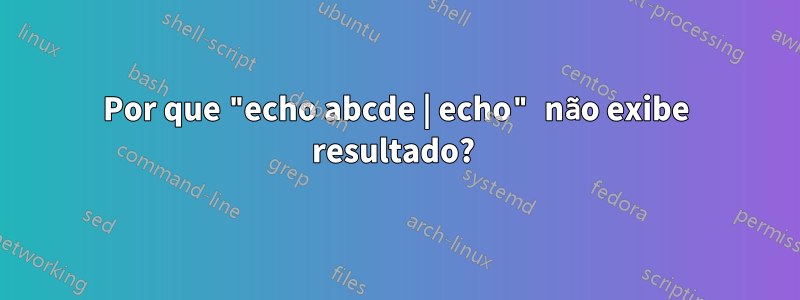 Por que "echo abcde | echo" não exibe resultado? 