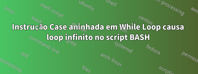 Instrução Case aninhada em While Loop causa loop infinito no script BASH