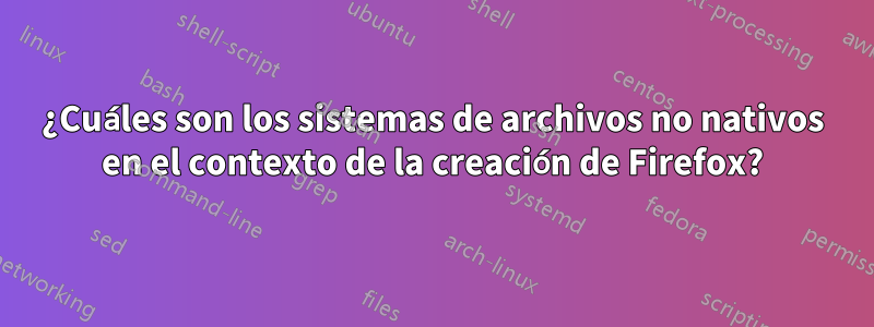 ¿Cuáles son los sistemas de archivos no nativos en el contexto de la creación de Firefox?