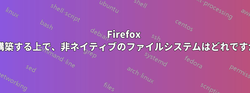 Firefox を構築する上で、非ネイティブのファイルシステムはどれですか?