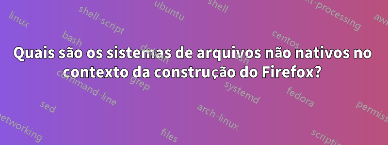 Quais são os sistemas de arquivos não nativos no contexto da construção do Firefox?