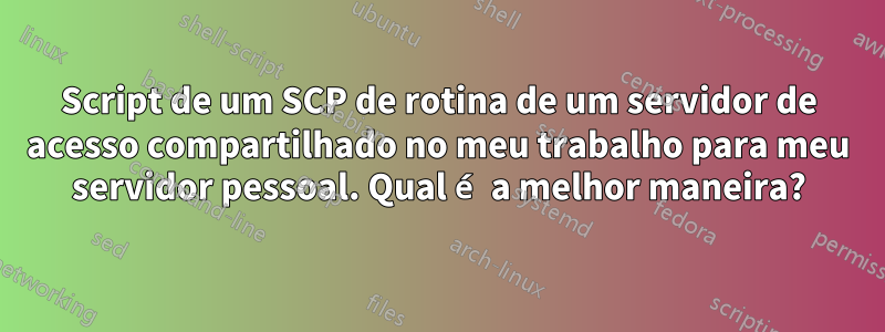 Script de um SCP de rotina de um servidor de acesso compartilhado no meu trabalho para meu servidor pessoal. Qual é a melhor maneira?