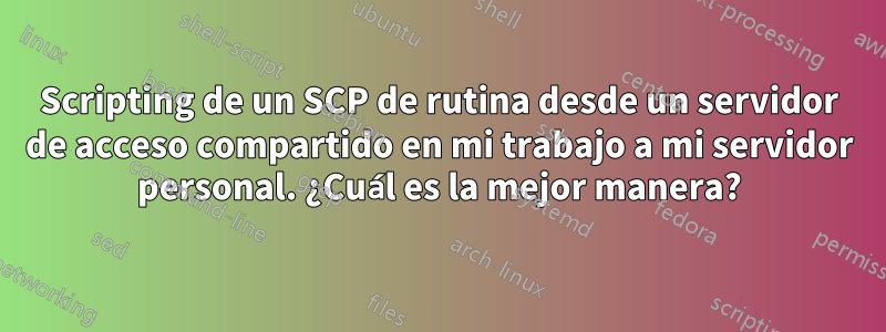 Scripting de un SCP de rutina desde un servidor de acceso compartido en mi trabajo a mi servidor personal. ¿Cuál es la mejor manera?