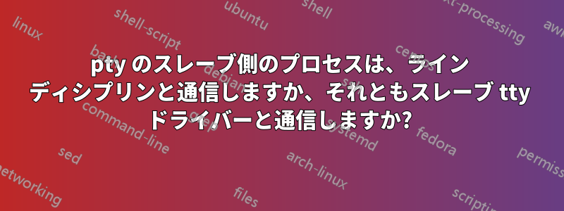 pty のスレーブ側のプロセスは、ライン ディシプリンと通信しますか、それともスレーブ tty ドライバーと通信しますか?