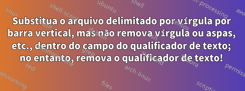 Substitua o arquivo delimitado por vírgula por barra vertical, mas não remova vírgula ou aspas, etc., dentro do campo do qualificador de texto; no entanto, remova o qualificador de texto!