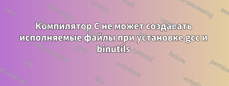 Компилятор C не может создавать исполняемые файлы при установке gcc и binutils