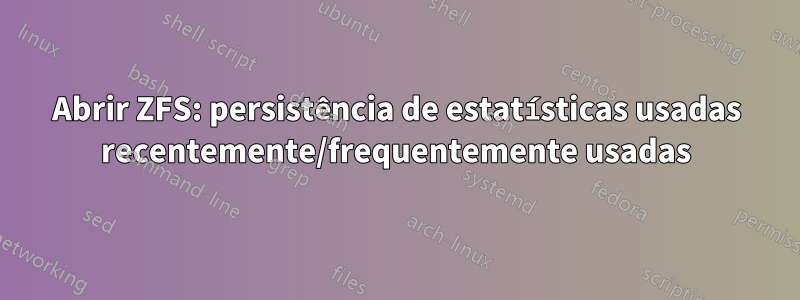 Abrir ZFS: persistência de estatísticas usadas recentemente/frequentemente usadas